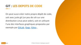 GIT :
On peut aussi créer notre propre dépôt de code,
soit avec juste git (un peu de ssh sur une
distribution Linux peut aider), soit en utilisant
l’une des interfaces graphiques proposées par
exemple par GitLab, Gogs, Gitea…
© Patrick Prémartin / developpeur-pascal.fr
 