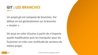 GIT :
Un projet git est composé de branches. Par
défaut on est généralement sur la branche
« master ».
On peut en créer d’autres à partir de n’importe
quelle modification puis les manipuler pour les
fusionner et créer une multitude de versions du
même projet.
© Patrick Prémartin / developpeur-pascal.fr
 