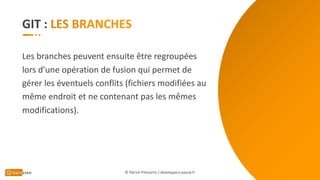 GIT :
Les branches peuvent ensuite être regroupées
lors d’une opération de fusion qui permet de
gérer les éventuels conflits (fichiers modifiées au
même endroit et ne contenant pas les mêmes
modifications).
© Patrick Prémartin / developpeur-pascal.fr
 