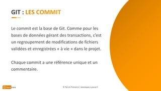 GIT :
Le commit est la base de Git. Comme pour les
bases de données gérant des transactions, c’est
un regroupement de modifications de fichiers
validées et enregistrées « à vie » dans le projet.
Chaque commit a une référence unique et un
commentaire.
© Patrick Prémartin / developpeur-pascal.fr
 