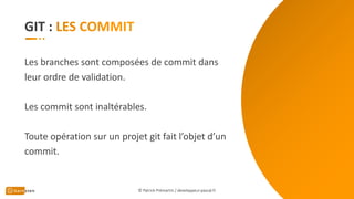 GIT :
Les branches sont composées de commit dans
leur ordre de validation.
Les commit sont inaltérables.
Toute opération sur un projet git fait l’objet d’un
commit.
© Patrick Prémartin / developpeur-pascal.fr
 
