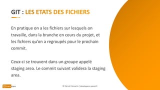 GIT :
En pratique on a les fichiers sur lesquels on
travaille, dans la branche en cours du projet, et
les fichiers qu’on a regroupés pour le prochain
commit.
Ceux-ci se trouvent dans un groupe appelé
staging area. Le commit suivant validera la staging
area.
© Patrick Prémartin / developpeur-pascal.fr
 