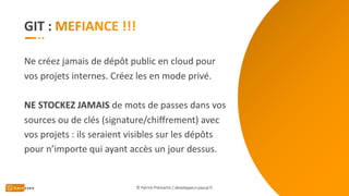GIT :
Ne créez jamais de dépôt public en cloud pour
vos projets internes. Créez les en mode privé.
NE STOCKEZ JAMAIS de mots de passes dans vos
sources ou de clés (signature/chiffrement) avec
vos projets : ils seraient visibles sur les dépôts
pour n’importe qui ayant accès un jour dessus.
© Patrick Prémartin / developpeur-pascal.fr
 