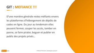 GIT :
D’une manière générale restez méfiants envers
les plateformes d’hébergement de dépôts de
codes en ligne. Du jour au lendemain elles
peuvent fermer, couper les accès, tomber en
panne, se faire pirater, boguer et publier en
public des projets privés…
© Patrick Prémartin / developpeur-pascal.fr
 