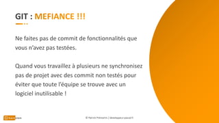 GIT :
Ne faites pas de commit de fonctionnalités que
vous n’avez pas testées.
Quand vous travaillez à plusieurs ne synchronisez
pas de projet avec des commit non testés pour
éviter que toute l’équipe se trouve avec un
logiciel inutilisable !
© Patrick Prémartin / developpeur-pascal.fr
 