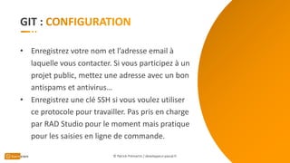 GIT :
• Enregistrez votre nom et l’adresse email à
laquelle vous contacter. Si vous participez à un
projet public, mettez une adresse avec un bon
antispams et antivirus…
• Enregistrez une clé SSH si vous voulez utiliser
ce protocole pour travailler. Pas pris en charge
par RAD Studio pour le moment mais pratique
pour les saisies en ligne de commande.
© Patrick Prémartin / developpeur-pascal.fr
 