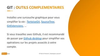 GIT :
Installez une surcouche graphique pour vous
simplifier la vie : TortoiseGit, SourceTree,
GitExtensions, …
Si vous travaillez avec Github, il est recommandé
de passer par Github desktop pour simplifier vos
opérations sur les projets associés à votre
compte.
© Patrick Prémartin / developpeur-pascal.fr
 