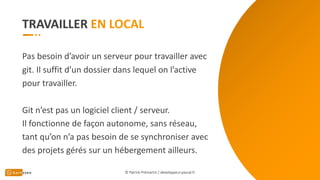 TRAVAILLER
Pas besoin d’avoir un serveur pour travailler avec
git. Il suffit d’un dossier dans lequel on l’active
pour travailler.
Git n’est pas un logiciel client / serveur.
Il fonctionne de façon autonome, sans réseau,
tant qu’on n’a pas besoin de se synchroniser avec
des projets gérés sur un hébergement ailleurs.
© Patrick Prémartin / developpeur-pascal.fr
 