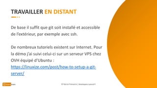 TRAVAILLER
De base il suffit que git soit installé et accessible
de l’extérieur, par exemple avec ssh.
De nombreux tutoriels existent sur Internet. Pour
la démo j’ai suivi celui-ci sur un serveur VPS chez
OVH équipé d’Ubuntu :
https://linuxize.com/post/how-to-setup-a-git-
server/
© Patrick Prémartin / developpeur-pascal.fr
 