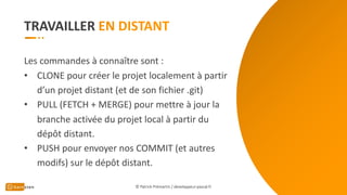 TRAVAILLER
Les commandes à connaître sont :
• CLONE pour créer le projet localement à partir
d’un projet distant (et de son fichier .git)
• PULL (FETCH + MERGE) pour mettre à jour la
branche activée du projet local à partir du
dépôt distant.
• PUSH pour envoyer nos COMMIT (et autres
modifs) sur le dépôt distant.
© Patrick Prémartin / developpeur-pascal.fr
 