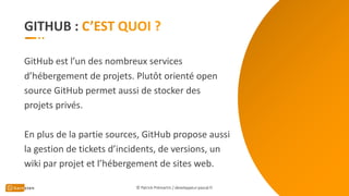 GITHUB :
GitHub est l’un des nombreux services
d’hébergement de projets. Plutôt orienté open
source GitHub permet aussi de stocker des
projets privés.
En plus de la partie sources, GitHub propose aussi
la gestion de tickets d’incidents, de versions, un
wiki par projet et l’hébergement de sites web.
© Patrick Prémartin / developpeur-pascal.fr
 