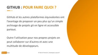 GITHUB :
GitHub et les autres plateformes équivalentes ont
l’avantage de proposer un peu plus qu’un simple
archivage de projets git en ligne et accessible
partout.
Outre l’utilisation pour nos propres projets on
peut collaborer sur d’autres et avec une
multitude de développeurs.
© Patrick Prémartin / developpeur-pascal.fr
 
