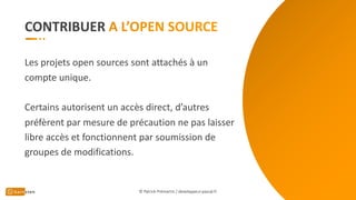 CONTRIBUER
Les projets open sources sont attachés à un
compte unique.
Certains autorisent un accès direct, d’autres
préfèrent par mesure de précaution ne pas laisser
libre accès et fonctionnent par soumission de
groupes de modifications.
© Patrick Prémartin / developpeur-pascal.fr
 
