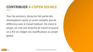 CONTRIBUER
Pour les premiers, lorsqu’on fait partie des
développeurs ayant un accès complet, pas de
différence avec le travail habituel. On clone le
projet, on crée une branche de travail et quand
on a fini on intègre nos modifications au projet
global.
© Patrick Prémartin / developpeur-pascal.fr
 