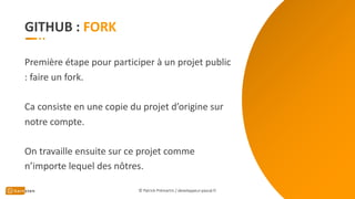 GITHUB :
Première étape pour participer à un projet public
: faire un fork.
Ca consiste en une copie du projet d’origine sur
notre compte.
On travaille ensuite sur ce projet comme
n’importe lequel des nôtres.
© Patrick Prémartin / developpeur-pascal.fr
 