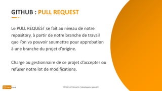 GITHUB :
Le PULL REQUEST se fait au niveau de notre
repository, à partir de notre branche de travail
que l’on va pouvoir soumettre pour approbation
à une branche du projet d’origine.
Charge au gestionnaire de ce projet d’accepter ou
refuser notre lot de modifications.
© Patrick Prémartin / developpeur-pascal.fr
 