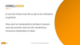 CONCL
© Patrick Prémartin / developpeur-pascal.fr
Je suis loin d’avoir tout dit sur git et son utilisation
en général.
Vous avez les manipulations de base et pouvez
vous documenter avec les très nombreuses
ressources disponibles en ligne.
 