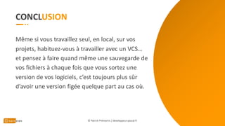 CONCL
© Patrick Prémartin / developpeur-pascal.fr
Même si vous travaillez seul, en local, sur vos
projets, habituez-vous à travailler avec un VCS…
et pensez à faire quand même une sauvegarde de
vos fichiers à chaque fois que vous sortez une
version de vos logiciels, c’est toujours plus sûr
d’avoir une version figée quelque part au cas où.
 