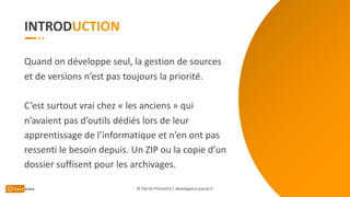 INTROD
Quand on développe seul, la gestion de sources
et de versions n’est pas toujours la priorité.
C’est surtout vrai chez « les anciens » qui
n’avaient pas d’outils dédiés lors de leur
apprentissage de l’informatique et n’en ont pas
ressenti le besoin depuis. Un ZIP ou la copie d’un
dossier suffisent pour les archivages.
© Patrick Prémartin / developpeur-pascal.fr
 
