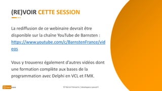 (RE)VOIR
© Patrick Prémartin / developpeur-pascal.fr
La rediffusion de ce webinaire devrait être
disponible sur la chaîne YouTube de Barnsten :
https://www.youtube.com/c/BarnstenFrance/vid
eos
Vous y trouverez également d’autres vidéos dont
une formation complète aux bases de la
programmation avec Delphi en VCL et FMX.
 