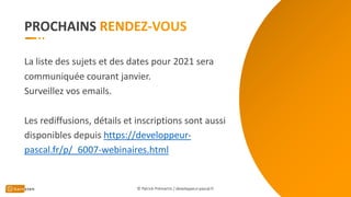 PROCHAINS
© Patrick Prémartin / developpeur-pascal.fr
La liste des sujets et des dates pour 2021 sera
communiquée courant janvier.
Surveillez vos emails.
Les rediffusions, détails et inscriptions sont aussi
disponibles depuis https://developpeur-
pascal.fr/p/_6007-webinaires.html
 