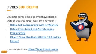LIVRES
© Patrick Prémartin / developpeur-pascal.fr
Des livres sur le développement avec Delphi
sortent régulièrement. Voici les 3 derniers :
• Delphi GUI programming with FireMonkey
• Delphi Event-based and Asynchronous
Programming
• Object Pascal Handbook (Delphi 10.4 Sydney
Edition)
Liste complète sur https://delphi-books.com/
 