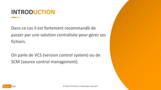INTROD
Dans ce cas il est fortement recommandé de
passer par une solution centralisée pour gérer ses
fichiers.
On parle de VCS (version control system) ou de
SCM (source control management).
© Patrick Prémartin / developpeur-pascal.fr
 