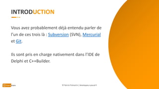 INTROD
Vous avez probablement déjà entendu parler de
l’un de ces trois là : Subversion (SVN), Mercurial
et Git.
Ils sont pris en charge nativement dans l’IDE de
Delphi et C++Builder.
© Patrick Prémartin / developpeur-pascal.fr
 