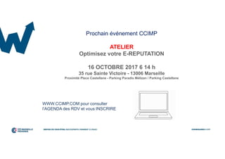 Prochain événement CCIMP
ATELIER
Optimisez votre E-REPUTATION
16 OCTOBRE 2017 6 14 h
35 rue Sainte Victoire - 13006 Marseille
Proximité Place Castellane - Parking Paradis Mélizan / Parking Castellane
WWW.CCIMP.COM pour consulter
l’AGENDA des RDV et vous INSCRIRE
 