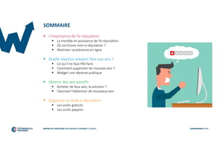 SOMMAIRE
 L’importance de l’e-réputation
 La montée en puissance de l’e-réputation
 Où se trouve mon e-réputation ?
 Maitriser sa présence en ligne
 Quelle réaction adopter face aux avis ?
 Ce qu’il ne faut PAS faire
 Comment supprimer les mauvais avis ?
 Rédiger une réponse publique
 Obtenir des avis positifs
 Acheter de faux avis, la solution ?
 Favoriser l’obtention de nouveaux avis
 Organiser sa veille e-réputation
 Les outils gratuits
 Les outils payants
 