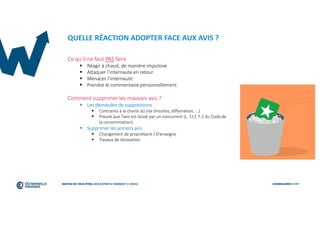QUELLE RÉACTION ADOPTER FACE AUX AVIS ?
Ce qu’il ne faut PAS faire
 Réagir à chaud, de manière impulsive
 Attaquer l’internaute en retour
 Menacer l’internaute
 Prendre le commentaire personnellement
Comment supprimer les mauvais avis ?
 Les demandes de suppressions
 Contraires à la charte du site (Insultes, diffamation, ...)
 Preuve que l’avis est laissé par un concurrent (L. 111-7-2 du Code de
la consommation)
 Supprimer les anciens avis
 Changement de propriétaire / D’enseigne
 Travaux de rénovation
 