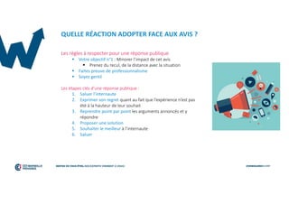 QUELLE RÉACTION ADOPTER FACE AUX AVIS ?
Les règles à respecter pour une réponse publique
 Votre objectif n°1 : Minorer l’impact de cet avis
 Prenez du recul, de la distance avec la situation
 Faites preuve de professionnalisme
 Soyez gentil
Les étapes clés d’une réponse publique :
1. Saluer l’internaute
2. Exprimer son regret quant au fait que l’expérience n’est pas
été à la hauteur de leur souhait
3. Reprendre point par point les arguments annoncés et y
répondre
4. Proposer une solution
5. Souhaiter le meilleur à l’internaute
6. Saluer
 