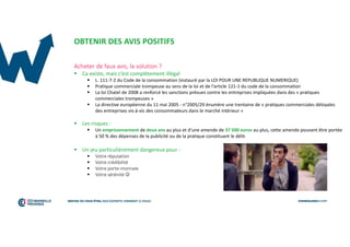 OBTENIR DES AVIS POSITIFS
Acheter de faux avis, la solution ?
 Ca existe, mais c’est complètement illégal
 L. 111-7-2 du Code de la consommation (instauré par la LOI POUR UNE REPUBLIQUE NUMERIQUE)
 Pratique commerciale trompeuse au sens de la loi et de l'article 121-1 du code de la consommation
 La loi Chatel de 2008 a renforcé les sanctions prévues contre les entreprises impliquées dans des « pratiques
commerciales trompeuses »
 La directive européenne du 11 mai 2005 - n°2005/29 énumère une trentaine de « pratiques commerciales déloyales
des entreprises vis-à-vis des consommateurs dans le marché intérieur »
 Les risques :
 Un emprisonnement de deux ans au plus et d'une amende de 37 500 euros au plus, cette amende pouvant être portée
à 50 % des dépenses de la publicité ou de la pratique constituant le délit.
 Un jeu particulièrement dangereux pour :
 Votre réputation
 Votre crédibilité
 Votre porte-monnaie
 Votre sérénité 
 