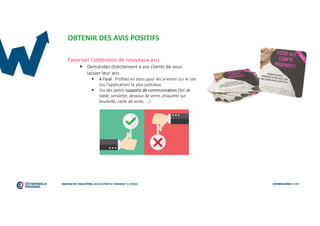 OBTENIR DES AVIS POSITIFS
Favoriser l’obtention de nouveaux avis
 Demandez directement à vos clients de vous
laisser leur avis
 A l’oral : Profitez en alors pour les orienter sur le site
(ou l’application) le plus judicieux
 Via des petits supports de communication (Set de
table, serviette, dessous de verre, étiquette sur
bouteille, carte de visite, ...)
 