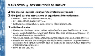 PLANS COVID-19 : DES SOLUTIONS D’URGENCE
 Rôle majeur joué par les universités virtuelles africaines ;
 Rôle joué par des associations et organismes internationaux :
 UNESCO : PADTICE UNESCO-UEMOA, etc.;
 REL : FUN-MOOC, BNEUF, UNT, etc.
 Éditeurs : licences gratuites, logiciels libres, eBook gratuits, etc.
 Initiatives locales :
 Chaînes de télévision, canaux radios, vidéos YouTube, pour la diffusion de cours ;
 Zoom, Skype, Google Meet, Microsoft Teams, Jitsi, Cisco Webex, pour les cours en
mode synchrone avec interactions ;
 WhatsApp, Facebook, mails ou forums pour les discussions ou échanges différés ;
 Plateformes Moodle (ou autres) pour le dépôt de documents et supports de cours
accessibles hors ligne, notamment pour les étudiants de secteurs ruraux dépourvus
d'ordinateurs permanents ;
 Envoi de clés USB, etc.
 