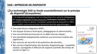 EAD : APPROCHE DE DISPOSITIF
La technologie EAD se fonde essentiellement sur le principe
de dispositif (écosystème) :
« Un dispositif pédagogique met à la disposition d'un scénario pédagogique
des moyens logistiques et des ressources (techniques, humaines, etc.) pour
permettre sa mise en œuvre. L'acception systémique du dispositif se réfère
à un modèle socioconstructiviste interactionniste des apprentissages ».
 Une plate-forme intégrative (ENT) ;
 Une équipe d’acteurs techniques, pédagogiques et administratifs ;
 Une connectivité permanente et un débit Internet adapté ;
 Une portabilité (adaptativité) conforme aux terminaux mobiles des
apprenants ;
 Des mesures de sécurité et de protection des données ;
 Des services d’optimisation des données d’apprentissage : traçabilité,
analyse, sauvegarde et diffusion de rapports (contrôle des temps de
service en ligne !) ;
 