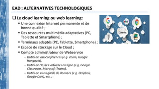 EAD : ALTERNATIVES TECHNOLOGIQUES
Le cloud learning ou web learning:
 Une connexion Internet permanente et de
bonne qualité ;
 Des ressources multimédia adaptatives (PC,
Tablette et Smartphone) ;
 Terminaux adaptés (PC, Tablette, Smartphone) ;
 Espace de stockage sur le Cloud ;
 Compte administrateur de Webservice
- Outils de visioconférences (e.g. Zoom, Google
Hangouts),
- Outils de classes virtuelles en ligne (e.g. Google
Classroom, Microsoft Teams),
- Outils de sauvegarde de données (e.g. Dropbox,
Google Dive), etc. ;
 