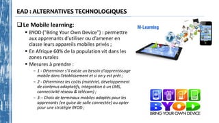 EAD : ALTERNATIVES TECHNOLOGIQUES
Le Mobile learning:
 BYOD ("Bring Your Own Device") : permettre
aux apprenants d’utiliser ou d’amener en
classe leurs appareils mobiles privés ;
 En Afrique 60% de la population vit dans les
zones rurales
 Mesures à prendre :
- 1 - Déterminer s’il existe un besoin d’apprentissage
mobile dans l’établissement et si on y est prêt ;
- 2 - Déterminez les coûts (matériel, développement
de contenus adaptatifs, intégration à un LMS,
connectivité réseau & télécom) ;
- 3 – Choix de terminaux mobiles adaptés pour les
apprenants (en guise de salle connectée) ou opter
pour une stratégie BYOD ;
 