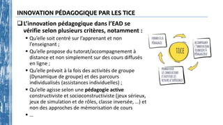 INNOVATION PÉDAGOGIQUE PAR LES TICE
L’innovation pédagogique dans l’EAD se
vérifie selon plusieurs critères, notamment :
 Qu’elle soit centré sur l’apprenant et non
l’enseignant ;
 Qu’elle propose du tutorat/accompagnement à
distance et non simplement sur des cours diffusés
en ligne ;
 Qu’elle prévoit à la fois des activités de groupe
(Dynamique de groupe) et des parcours
individualisés (assistances individuelles) ;
 Qu’elle agisse selon une pédagogie active
constructiviste et socioconstructiviste (jeux sérieux,
jeux de simulation et de rôles, classe inversée, …) et
non des approches de mémorisation de cours
 …
 
