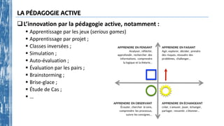 LA PÉDAGOGIE ACTIVE
L’innovation par la pédagogie active, notamment :
 Apprentissage par les jeux (serious games)
 Apprentissage par projet ;
 Classes inversées ;
 Simulation ;
 Auto-évaluation ;
 Évaluation par les pairs ;
 Brainstorming ;
 Brise-glace ;
 Étude de Cas ;
 …
 