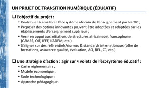 UN PROJET DE TRANSITION NUMÉRIQUE (ÉDUCATIF)
L’objectif du projet :
 Contribuer à améliorer l’écosystème africain de l’enseignement par les TIC ;
 Proposer des options innovantes pouvant être adoptées et adaptées par les
établissements d’enseignement supérieur ;
 Venir en appui aux initiatives de structures africaines et francophones
(CAMES, OIF, IFEF, IFADEM, etc.)
 S’aligner sur des référentiels/normes & standards internationaux (offre de
formations, assurance qualité, évaluation, AO, REL, CC, etc.)
Une stratégie d’action : agir sur 4 volets de l’écosystème éducatif :
 Cadre réglementaire ;
 Modèle économique ;
 Socle technologique ;
 Approche pédagogique.
 