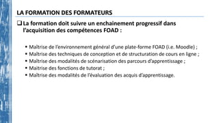 LA FORMATION DES FORMATEURS
La formation doit suivre un enchainement progressif dans
l’acquisition des compétences FOAD :
 Maîtrise de l’environnement général d’une plate-forme FOAD (i.e. Moodle) ;
 Maîtrise des techniques de conception et de structuration de cours en ligne ;
 Maîtrise des modalités de scénarisation des parcours d’apprentissage ;
 Maitrise des fonctions de tutorat ;
 Maîtrise des modalités de l’évaluation des acquis d’apprentissage.
 
