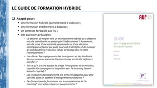 LE GUIDE DE FORMATION HYBRIDE
 Adapté pour :
 Une formation hybride (partiellement à distance) ;
 Une formation entièrement à distance ;
 Un contexte favorable aux TIC ;
 Des questions préalables:
- La décision de migrer vers un enseignement hybride ou à distance
est-elle individuelle ou portée par l’établissement ? Autrement,
est-elle issue d’une curiosité personnelle ou d’une décision
stratégique réfléchie qui avait pour but d’identifier et de mesurer
les conséquences et les plus-values de l’usage des TIC dans
l’enseignement ?
- Les rôles et les engagements des enseignants et des étudiants
dans ce nouveau scénario d’apprentissage ont-ils été définis et
planifiés ?
- Est-ce qu’il y a une équipe de projet (enseignants et techniciens)
capable d’accompagner la migration vers l’e-Learning (avant-
durant et après) ?
- Les ressources d’enseignement ont-elles été adaptées pour être
utilisées dans un système d’enseignement à distance ?
- Des formations de formateurs sur les compétences de l’e-
Learning* sont-elles prévues et programmées ?
 
