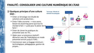 FINALITÉ : CONSOLIDER UNE CULTURE NUMÉRIQUE DE L’EAD
 Quelques principes d’une culture
EAD :
 Éviter un bricolage non étudié de
solutions anti-productives ;
 Éviter l’idée courante : « nous avons
besoin du eLearning parce que tout le
monde le fait » = juste pour le plaisir de le
faire !
 Éviter de cloner les pratiques du
présentiel avec les TIC ;
 Opter pour un processus évolutif :
démarrer avec de l’hybridation en mode
présentiel enrichi jusqu’à l’EAD ;
 Commencer avec un bagage minimum :
technologique, pédagogique, gestion de
projets…
 