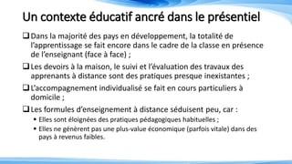 Un contexte éducatif ancré dans le présentiel
Dans la majorité des pays en développement, la totalité de
l’apprentissage se fait encore dans le cadre de la classe en présence
de l’enseignant (face à face) ;
Les devoirs à la maison, le suivi et l’évaluation des travaux des
apprenants à distance sont des pratiques presque inexistantes ;
L’accompagnement individualisé se fait en cours particuliers à
domicile ;
Les formules d’enseignement à distance séduisent peu, car :
 Elles sont éloignées des pratiques pédagogiques habituelles ;
 Elles ne génèrent pas une plus-value économique (parfois vitale) dans des
pays à revenus faibles.
 