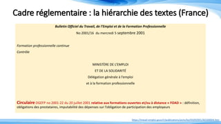 Cadre réglementaire : la hiérarchie des textes (France)
Bulletin Officiel du Travail, de l’Emploi et de la Formation Professionnelle
No 2001/16 du mercredi 5 septembre 2001
Formation professionnelle continue
Contrôle
MINISTÈRE DE L’EMPLOI
ET DE LA SOLIDARITÉ
Délégation générale à l’emploi
et à la formation professionnelle
Circulaire DGEFP no 2001-22 du 20 juillet 2001 relative aux formations ouvertes et/ou à distance « FOAD » : définition,
obligations des prestataires, imputabilité des dépenses sur l’obligation de participation des employeurs
https://travail-emploi.gouv.fr/publications/picts/bo/05092001/A0160004.htm
 