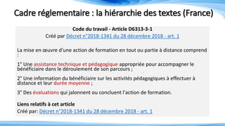 Cadre réglementaire : la hiérarchie des textes (France)
Code du travail - Article D6313-3-1
Créé par Décret n°2018-1341 du 28 décembre 2018 - art. 1
La mise en œuvre d'une action de formation en tout ou partie à distance comprend
:
1° Une assistance technique et pédagogique appropriée pour accompagner le
bénéficiaire dans le déroulement de son parcours ;
2° Une information du bénéficiaire sur les activités pédagogiques à effectuer à
distance et leur durée moyenne ;
3° Des évaluations qui jalonnent ou concluent l'action de formation.
Liens relatifs à cet article
Créé par: Décret n°2018-1341 du 28 décembre 2018 - art. 1
 