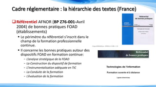 Cadre réglementaire : la hiérarchie des textes (France)
Référentiel AFNOR (BP Z76-001-Avril
2004) de bonnes pratiques FOAD
(établissements)
 Le périmètre du référentiel s’inscrit dans le
champ de la formation professionnelle
continue.
 Il concerne les bonnes pratiques autour des
dispositifs FOAD en formation continue:
- L’analyse stratégique de la FOAD
- La Construction du dispositif de formation
- L’Instrumentalisation adéquate en TIC
- La Conduite de la formation
- L’évaluation de la formation
 