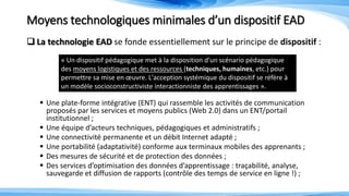 Moyens technologiques minimales d’un dispositif EAD
 La technologie EAD se fonde essentiellement sur le principe de dispositif :
 Une plate-forme intégrative (ENT) qui rassemble les activités de communication
proposés par les services et moyens publics (Web 2.0) dans un ENT/portail
institutionnel ;
 Une équipe d’acteurs techniques, pédagogiques et administratifs ;
 Une connectivité permanente et un débit Internet adapté ;
 Une portabilité (adaptativité) conforme aux terminaux mobiles des apprenants ;
 Des mesures de sécurité et de protection des données ;
 Des services d’optimisation des données d’apprentissage : traçabilité, analyse,
sauvegarde et diffusion de rapports (contrôle des temps de service en ligne !) ;
« Un dispositif pédagogique met à la disposition d'un scénario pédagogique
des moyens logistiques et des ressources (techniques, humaines, etc.) pour
permettre sa mise en œuvre. L'acception systémique du dispositif se réfère à
un modèle socioconstructiviste interactionniste des apprentissages ».
 