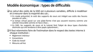 Modèle économique : types de difficultés
 Le calcul des coûts de la EAD est à plusieurs variables, difficile à modéliser
et à mesurer dans la majorité des cas ;
 En mode présentiel, le coût des supports de cours est intégré aux coûts des heures
passées en salle ;
 Le temps virtuel passé sur une plate-forme n’est pas souvent reconnu comme une
activité mesurable comme en face à face ;
 En EAD, les supports de cours et le tutorat font l’objet de deux types d’activités
distinctes qui ont tendance à être payés spéarément ;
 Il faut néanmoins faire de l’estimation dans le respect des textes interne à
chaque institution :
 Règlement intérieur
 Conventions
 Code du travail
 Mesures ad hoc
 